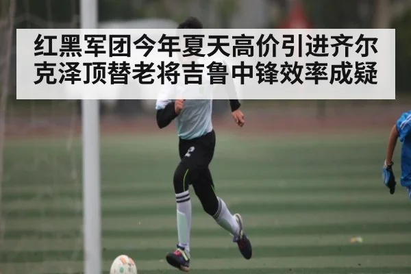 红黑军团今年夏天高价引进齐尔克泽顶替老将吉鲁中锋效率成疑