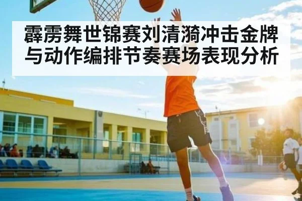 霹雳舞世锦赛刘清漪冲击金牌与动作编排节奏赛场表现分析