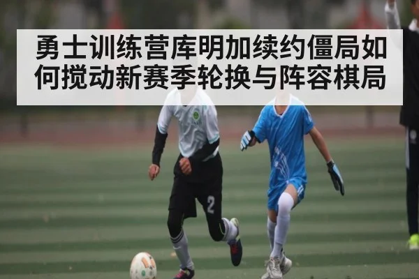 勇士训练营库明加续约僵局如何搅动新赛季轮换与阵容棋局