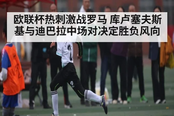 欧联杯热刺激战罗马 库卢塞夫斯基与迪巴拉中场对决定胜负风向