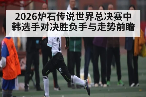 2026炉石传说世界总决赛中韩选手对决胜负手与走势前瞻