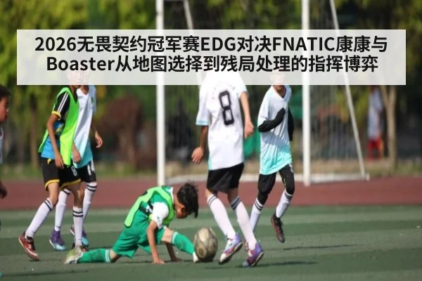 2026无畏契约冠军赛EDG对决FNATIC康康与Boaster从地图选择到残局处理的指挥博弈