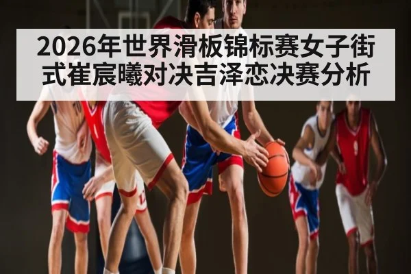 2026年世界滑板锦标赛女子街式崔宸曦对决吉泽恋决赛分析